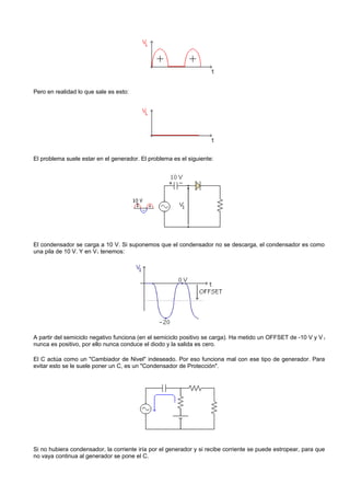 Pero en realidad lo que sale es esto:




El problema suele estar en el generador. El problema es el siguiente:




El condensador se carga a 10 V. Si suponemos que el condensador no se descarga, el condensador es como
una pila de 10 V. Y en V1 tenemos:




A partir del semiciclo negativo funciona (en el semiciclo positivo se carga). Ha metido un OFFSET de -10 V y V 1
nunca es positivo, por ello nunca conduce el diodo y la salida es cero.

El C actúa como un "Cambiador de Nivel" indeseado. Por eso funciona mal con ese tipo de generador. Para
evitar esto se le suele poner un C, es un "Condensador de Protección".




Si no hubiera condensador, la corriente iría por el generador y si recibe corriente se puede estropear, para que
no vaya continua al generador se pone el C.
 