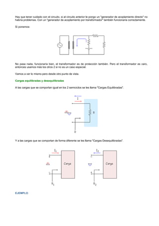 Hay que tener cuidado con el circuito, si al circuito anterior le pongo un "generador de acoplamiento directo" no
habría problemas. Con un "generador de acoplamiento por transformador" también funcionaría correctamente.

Si ponemos:




No pasa nada, funcionaría bien, el transformador es de protección también. Pero el transformador es caro,
entonces usamos más los otros 2 si no es un caso especial.

Vamos a ver lo mismo pero desde otro punto de vista.

Cargas equilibradas y desequilibradas

A las cargas que se comportan igual en los 2 semiciclos se les llama "Cargas Equilibradas".




Y a las cargas que se comportan de forma diferente se les llama "Cargas Desequilibradas".




EJEMPLO:
 