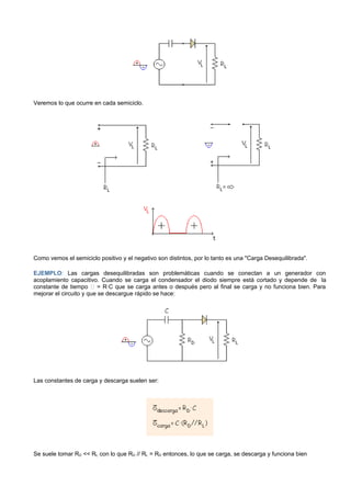 Veremos lo que ocurre en cada semiciclo.




Como vemos el semiciclo positivo y el negativo son distintos, por lo tanto es una "Carga Desequilibrada".

EJEMPLO: Las cargas desequilibradas son problemáticas cuando se conectan a un generador con
acoplamiento capacitivo. Cuando se carga el condensador el diodo siempre está cortado y depende de la
constante de tiempo  = R·C que se carga antes o después pero al final se carga y no funciona bien. Para
mejorar el circuito y que se descargue rápido se hace:




Las constantes de carga y descarga suelen ser:




Se suele tomar RD << RL con lo que RD // RL = RD entonces, lo que se carga, se descarga y funciona bien
 