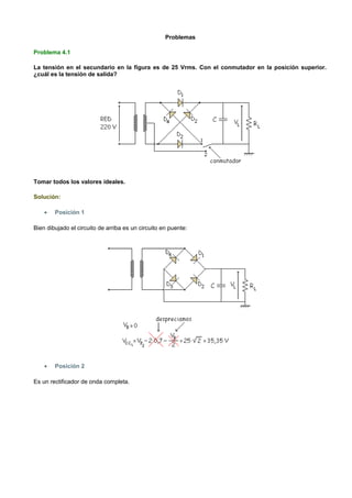 Problemas

Problema 4.1

La tensión en el secundario en la figura es de 25 Vrms. Con el conmutador en la posición superior.
¿cuál es la tensión de salida?




Tomar todos los valores ideales.

Solución:

    •   Posición 1

Bien dibujado el circuito de arriba es un circuito en puente:




    •   Posición 2

Es un rectificador de onda completa.
 