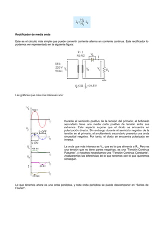 Rectificador de media onda

Este es el circuito más simple que puede convertir corriente alterna en corriente continua. Este rectificador lo
podemos ver representado en la siguiente figura:




Las gráficas que más nos interesan son:




                                          Durante el semiciclo positivo de la tensión del primario, el bobinado
                                          secundario tiene una media onda positiva de tensión entre sus
                                          extremos. Este aspecto supone que el diodo se encuentra en
                                          polarización directa. Sin embargo durante el semiciclo negativo de la
                                          tensión en el primario, el arrollamiento secundario presenta una onda
                                          sinusoidal negativa. Por tanto, el diodo se encuentra polarizado en
                                          inversa.

                                          La onda que más interesa es V L, que es la que alimenta a R L. Pero es
                                          una tensión que no tiene partes negativas, es una "Tensión Continua
                                          Pulsante", y nosotros necesitamos una "Tensión Continua Constante".
                                          Analizaremos las diferencias de lo que tenemos con lo que queremos
                                          conseguir.




Lo que tenemos ahora es una onda periódica, y toda onda periódica se puede descomponer en "Series de
Fourier".
 