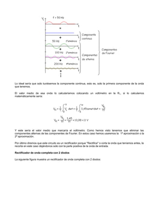 Lo ideal sería que solo tuviésemos la componente continua, esto es, solo la primera componente de la onda
que tenemos.

El valor medio de esa onda lo calcularíamos colocando un voltímetro en la R L, si lo calculamos
matemáticamente sería:




Y este sería el valor medio que marcaría el voltímetro. Como hemos visto tenemos que eliminar las
componentes alternas de las componentes de Fourier. En estos caso hemos usaremos la 1ª aproximación o la
2ª aproximación.

Por último diremos que este circuito es un rectificador porque "Rectifica" o corta la onda que teníamos antes, la
recorta en este caso dejándonos solo con la parte positiva de la onda de entrada.

Rectificador de onda completa con 2 diodos

La siguiente figura muestra un rectificador de onda completa con 2 diodos:
 