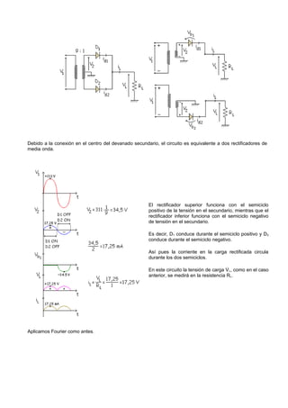 Debido a la conexión en el centro del devanado secundario, el circuito es equivalente a dos rectificadores de
media onda.




                                                       El rectificador superior funciona con el semiciclo
                                                       positivo de la tensión en el secundario, mientras que el
                                                       rectificador inferior funciona con el semiciclo negativo
                                                       de tensión en el secundario.

                                                       Es decir, D1 conduce durante el semiciclo positivo y D 2
                                                       conduce durante el semiciclo negativo.

                                                       Así pues la corriente en la carga rectificada circula
                                                       durante los dos semiciclos.

                                                       En este circuito la tensión de carga V L, como en el caso
                                                       anterior, se medirá en la resistencia RL.




Aplicamos Fourier como antes.
 