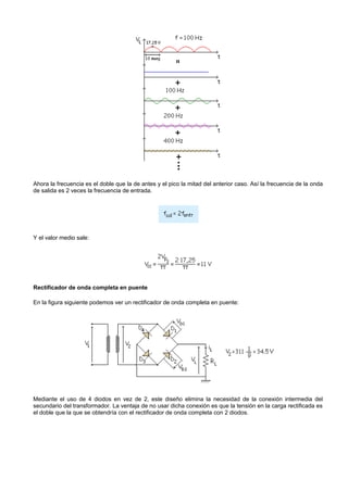 Ahora la frecuencia es el doble que la de antes y el pico la mitad del anterior caso. Así la frecuencia de la onda
de salida es 2 veces la frecuencia de entrada.




Y el valor medio sale:




Rectificador de onda completa en puente

En la figura siguiente podemos ver un rectificador de onda completa en puente:




Mediante el uso de 4 diodos en vez de 2, este diseño elimina la necesidad de la conexión intermedia del
secundario del transformador. La ventaja de no usar dicha conexión es que la tensión en la carga rectificada es
el doble que la que se obtendría con el rectificador de onda completa con 2 diodos.
 
