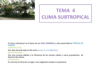 El clima subtropical es el tipico de las ISLAS CANARIAS y esta proximidad al TROPICO DE
CANCER
TEMPERATURAS.
Son altas durante todo el año entre (entorno a los20grados)
PRECIPITACIONES.
Son muy escasas debido a la influencia de los vientos calidos y secos procedentes de
desierto del sahara.
VEGETACION
En canarias el clima de un lugar a una vegetacion propia o auctoctona.
 