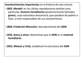 Acontecimientos importantes en la historia de esta ciencia:
· 1865, Mendel: en las células reproductoras existían unas
   partículas, factores hereditarios (posteriormente llamados
   genes), cuya naturaleza desconocía, que pasaban de padres a
   hijos y eran responsables de sus características.

· 1869, Friederich Miesscher: descubrimiento del ADN.

· 1943, Avery y otros: determinan que el ADN es el material
   hereditario.

· 1953, Watson y Crick, establecen la estructura del ADN
 