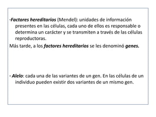 ·Factores hereditarios (Mendel): unidades de información
   presentes en las células, cada uno de ellos es responsable o
   determina un carácter y se transmiten a través de las células
   reproductoras.
Más tarde, a los factores hereditarios se les denominó genes.




· Alelo: cada una de las variantes de un gen. En las células de un
   individuo pueden existir dos variantes de un mismo gen.
 