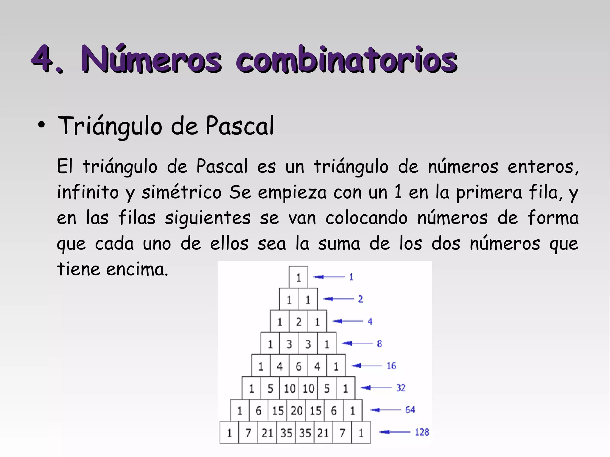 4. Números combinatorios
●
    Triángulo de Pascal
    El triángulo de Pascal    es un triángulo de números enteros,
    infinito y simétrico Se   empieza con un 1 en la primera fila, y
    en las filas siguientes   se van colocando números de forma
    que cada uno de ellos     sea la suma de los dos números que
    tiene encima.
 