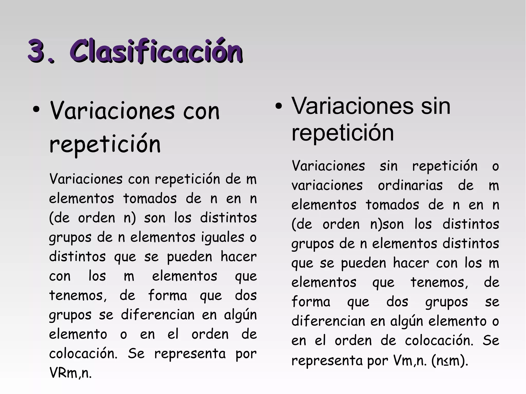 3. Clasificación
●
    Variaciones con                   ●   Variaciones sin
    repetición                            repetición
                                          Variaciones sin repetición o
    Variaciones con repetición de m       variaciones ordinarias de m
    elementos tomados de n en n           elementos tomados de n en n
    (de orden n) son los distintos        (de orden n)son los distintos
    grupos de n elementos iguales o       grupos de n elementos distintos
    distintos que se pueden hacer         que se pueden hacer con los m
    con los m elementos que               elementos que tenemos, de
    tenemos, de forma que dos             forma que dos grupos se
    grupos se diferencian en algún        diferencian en algún elemento o
    elemento o en el orden de             en el orden de colocación. Se
    colocación. Se representa por
                                          representa por Vm,n. (n≤m).
    VRm,n.
 