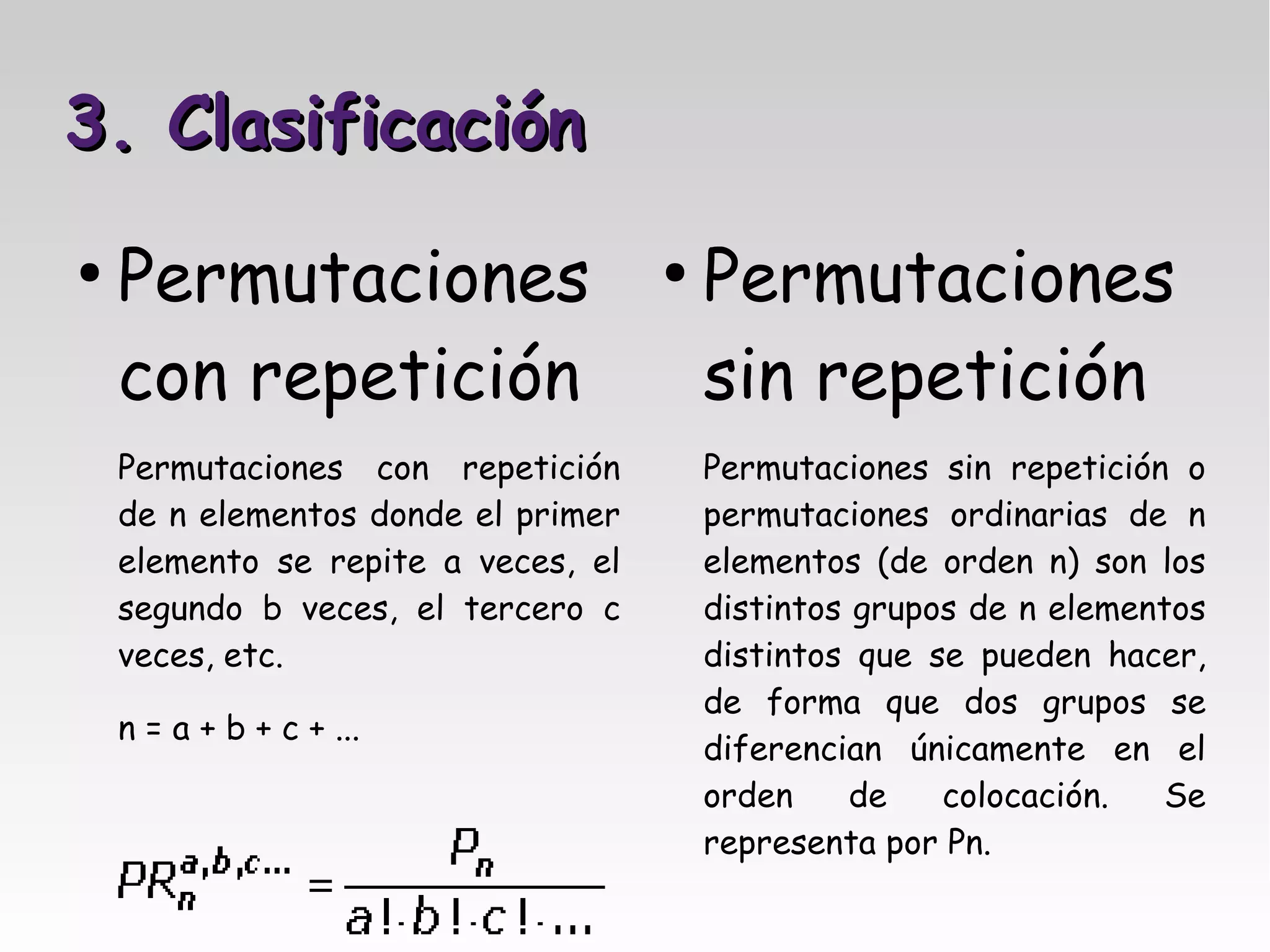 3. Clasificación
●
    Permutaciones                    ●
                                         Permutaciones
    con repetición                       sin repetición
    Permutaciones con repetición         Permutaciones sin repetición o
    de n elementos donde el primer       permutaciones ordinarias de n
    elemento se repite a veces, el       elementos (de orden n) son los
    segundo b veces, el tercero c        distintos grupos de n elementos
    veces, etc.                          distintos que se pueden hacer,
                                         de forma que dos grupos se
    n = a + b + c + ...
                                         diferencian únicamente en el
                                         orden     de   colocación.   Se
                                         representa por Pn.
 