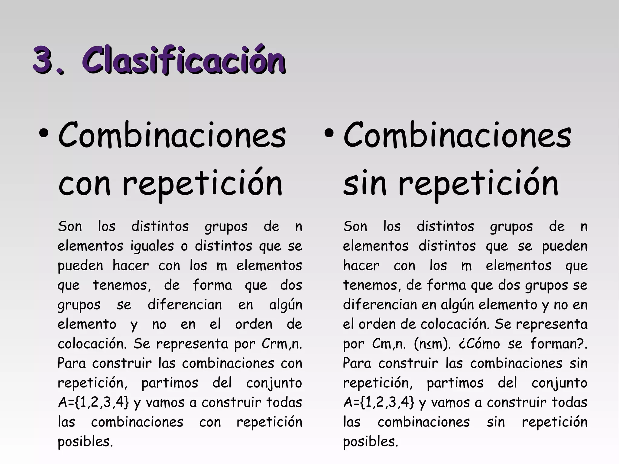 3. Clasificación
●
    Combinaciones                           ●
                                                Combinaciones
    con repetición                              sin repetición
    Son los distintos grupos de n               Son los distintos grupos de n
    elementos iguales o distintos que se        elementos distintos que se pueden
    pueden hacer con los m elementos            hacer con los m elementos que
    que tenemos, de forma que dos               tenemos, de forma que dos grupos se
    grupos se diferencian en algún              diferencian en algún elemento y no en
    elemento y no en el orden de                el orden de colocación. Se representa
    colocación. Se representa por Crm,n.        por Cm,n. (n≤m). ¿Cómo se forman?.
    Para construir las combinaciones con        Para construir las combinaciones sin
    repetición, partimos del conjunto           repetición, partimos del conjunto
    A={1,2,3,4} y vamos a construir todas       A={1,2,3,4} y vamos a construir todas
    las combinaciones con repetición            las combinaciones sin repetición
    posibles.                                   posibles.
 