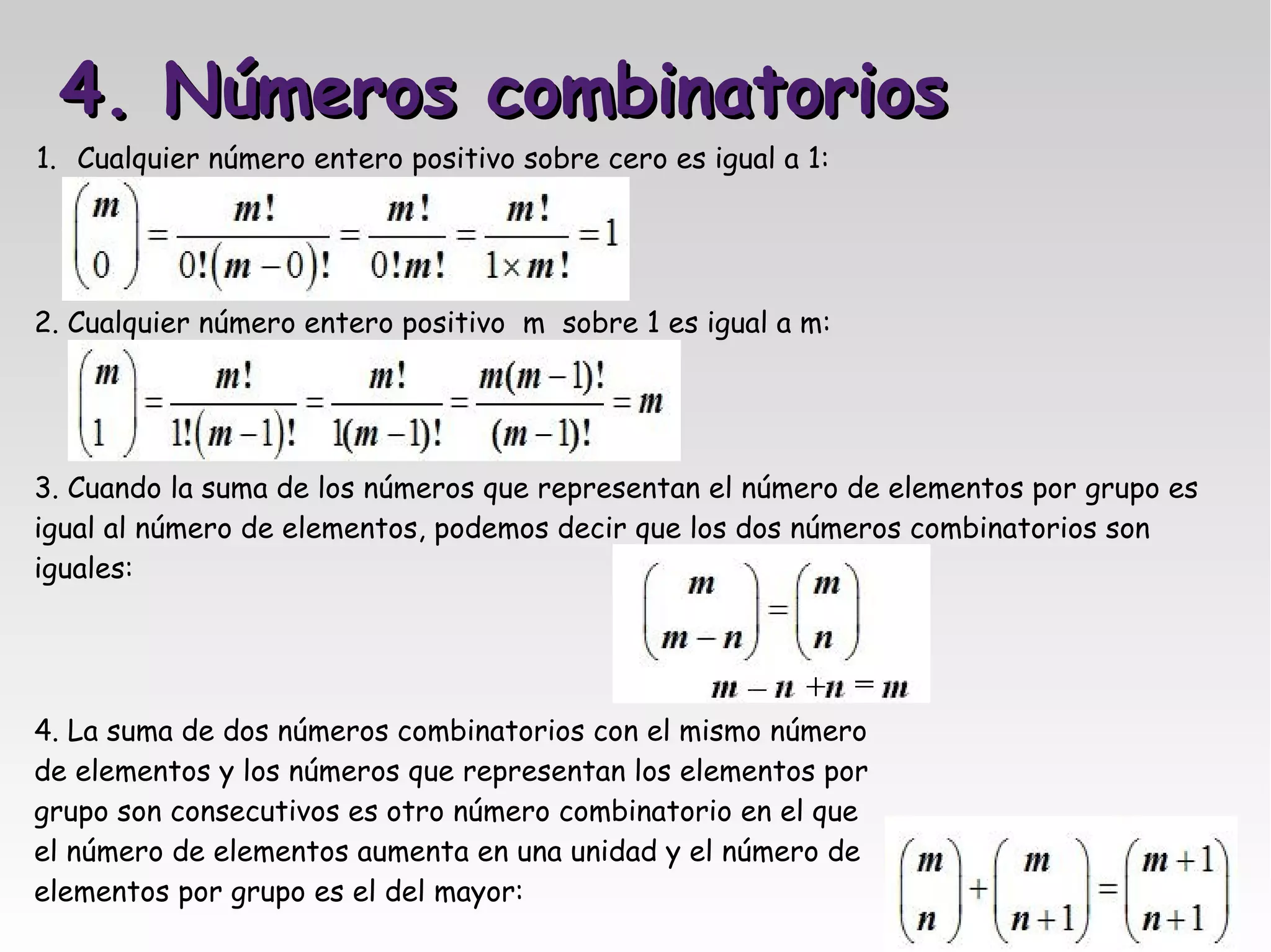 4. Números combinatorios
1. Cualquier número entero positivo sobre cero es igual a 1:




2. Cualquier número entero positivo m sobre 1 es igual a m:




3. Cuando la suma de los números que representan el número de elementos por grupo es
igual al número de elementos, podemos decir que los dos números combinatorios son
iguales:




4. La suma de dos números combinatorios con el mismo número
de elementos y los números que representan los elementos por
grupo son consecutivos es otro número combinatorio en el que
el número de elementos aumenta en una unidad y el número de
elementos por grupo es el del mayor:
 