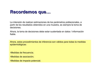 Recordemos que…Recordemos que…
La intensión de realizar estimaciones de los parámetros poblacionales, a
partir de los resultados obtenidos en una muestra, es siempre la toma de
decisiones.
Ahora, la toma de decisiones debe estar sustentada en datos / información
fiable.
Ahora, estos procedimientos de inferencia son válidos para todas la medidas
epidemiológicas:
-Medidas de frecuencia;
-Medidas de asociación;
-Medidas de impacto potencial;
 