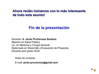24
Fin de la presentación
Docente: A. Javier Pruñonosa Santana
Maestro en Salud Pública
Lic. en Medicina y Cirugía General
Diplomado en Desarrollo y Evaluación de Proyectos
Docente post grado ACAI
Datos de contacto:
E-mail: javier.prunonosa@gmail.com
Ahora recién iniciamos con lo más interesanteAhora recién iniciamos con lo más interesante
de todo este asunto!de todo este asunto!
 