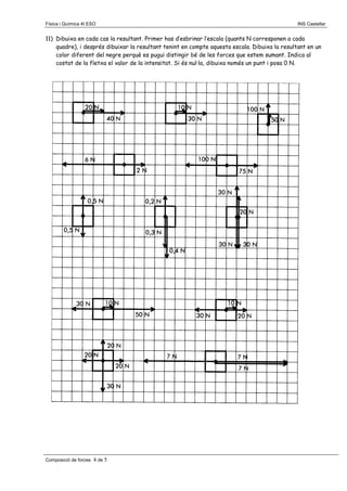 Física i Química 4t ESO

INS Castellar

11) Dibuixa en cada cas la resultant. Primer has d’esbrinar l’escala (quants N corresponen a cada
quadre), i després dibuixar la resultant tenint en compte aquesta escala. Dibuixa la resultant en un
color diferent del negre perquè es pugui distingir bé de les forces que estem sumant. Indica al
costat de la fletxa el valor de la intensitat. Si és nul·la, dibuixa només un punt i posa 0 N.

Composició de forces

4 de 5

 