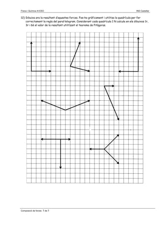 Física i Química 4t ESO

INS Castellar

12) Dibuixa ara la resultant d’aquestes forces. Fes-ho gràficament i utilitza la quadrícula per fer
correctament la regla del paral·lelogram. Considerant cada quadrícula 1 N calcula en els dibuixos 1r,
3r i 6è el valor de la resultant utilitzant el teorema de Pitàgoras.

Composició de forces

5 de 5

 