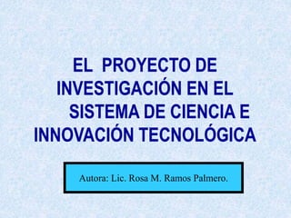 EL PROYECTO DE
INVESTIGACIÓN EN EL
SISTEMA DE CIENCIA E
INNOVACIÓN TECNOLÓGICA
Autora: Lic. Rosa M. Ramos Palmero.
 