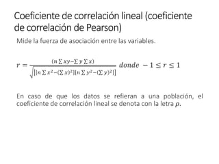 Coeficiente de correlación lineal (coeficiente
de correlación de Pearson)
Mide la fuerza de asociación entre las variables.
𝑟 =
𝑛 σ 𝑥𝑦−σ 𝑦 σ 𝑥
𝑛 σ 𝑥2− σ 𝑥 2 𝑛 σ 𝑦2− σ 𝑦 2
𝑑𝑜𝑛𝑑𝑒 − 1 ≤ 𝑟 ≤ 1
En caso de que los datos se refieran a una población, el
coeficiente de correlación lineal se denota con la letra 𝜌.
 