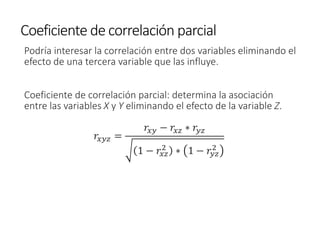 Coeficiente de correlación parcial
Podría interesar la correlación entre dos variables eliminando el
efecto de una tercera variable que las influye.
Coeficiente de correlación parcial: determina la asociación
entre las variables X y Y eliminando el efecto de la variable Z.
𝑟𝑥𝑦𝑧 =
𝑟𝑥𝑦 − 𝑟𝑥𝑧 ∗ 𝑟𝑦𝑧
1 − 𝑟𝑥𝑧
2
∗ 1 − 𝑟𝑦𝑧
2
 