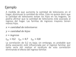 Ejemplo
A medida de que aumenta la cantidad de televisores en el
hogar, disminuye la cantidad de niños. Esto no quiere decir que
la cantidad de televisores evitan los hijos en los hogares. Se
podría afirmar que la cantidad de televisores está asociada al
ingreso del hogar. Las familias de ingresos mayores tienen
menos hijos.
𝑥 = 𝑐𝑎𝑛𝑡𝑖𝑑𝑎𝑑 𝑑𝑒 𝑡𝑒𝑙𝑒𝑣𝑖𝑠𝑜𝑟𝑒𝑠
𝑦 = 𝑐𝑎𝑛𝑡𝑖𝑑𝑎𝑑 𝑑𝑒 ℎ𝑖𝑗𝑜𝑠
𝑧 = 𝑖𝑛𝑔𝑟𝑒𝑠𝑜
𝑟𝑥𝑦 = 0,2 𝑟𝑦𝑧 = 0,7 𝑟𝑥𝑧 = 0,8
La correlación de 0,2 es baja; sin embargo, es probable que
dicha asociación esté influenciada por el ingreso familiar, por
tanto sería útil realizar el recálculo de esta correlación
eliminando el efecto del ingreso familiar.
 