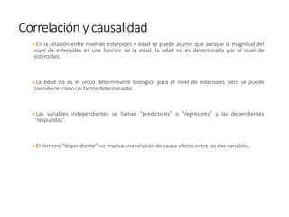 ➢En la relación entre nivel de esteroides y edad se puede asumir que aunque la magnitud del
nivel de esteroides es una función de la edad, la edad no es determinada por el nivel de
esteroides.
➢La edad no es el único determinante biológico para el nivel de esteroides pero se puede
considerar como un factor determinante.
➢Las variables independientes se llaman “predictores” o “regresores” y las dependientes
“respuestas”.
➢El término “dependiente” no implica una relación de causa-efecto entre las dos variables.
Correlación y causalidad
 