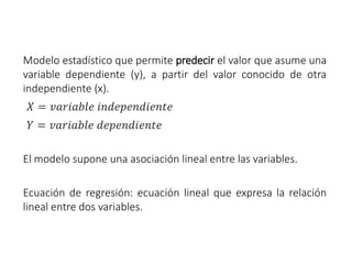Modelo estadístico que permite predecir el valor que asume una
variable dependiente (y), a partir del valor conocido de otra
independiente (x).
𝑋 = 𝑣𝑎𝑟𝑖𝑎𝑏𝑙𝑒 𝑖𝑛𝑑𝑒𝑝𝑒𝑛𝑑𝑖𝑒𝑛𝑡𝑒
𝑌 = 𝑣𝑎𝑟𝑖𝑎𝑏𝑙𝑒 𝑑𝑒𝑝𝑒𝑛𝑑𝑖𝑒𝑛𝑡𝑒
El modelo supone una asociación lineal entre las variables.
Ecuación de regresión: ecuación lineal que expresa la relación
lineal entre dos variables.
 