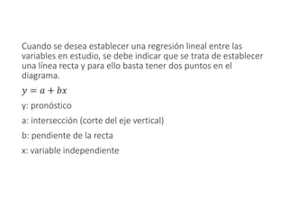 Cuando se desea establecer una regresión lineal entre las
variables en estudio, se debe indicar que se trata de establecer
una línea recta y para ello basta tener dos puntos en el
diagrama.
𝑦 = 𝑎 + 𝑏𝑥
y: pronóstico
a: intersección (corte del eje vertical)
b: pendiente de la recta
x: variable independiente
 