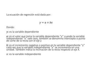 La ecuación de regresión está dada por:
𝑦 = 𝑎 + 𝑏𝑥
Donde:
𝑦: es la variable dependiente
𝑎: es el valor que toma la variable dependiente “y” cuando la variable
independiente “x” vale cero, también se denomina intercepto o punto
de corte de la recta con el eje y
𝑏: es el incremento negativo o positivo en la variable dependiente “y”
cada vez que la variable independiente “x” se incrementa en una
unidad. También indica la inclinación de la recta respecto al eje X.
𝑥: es la variable independiente
 