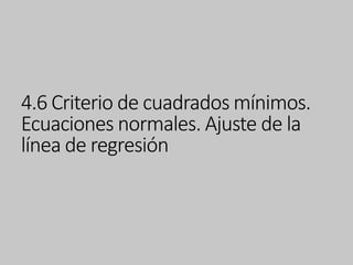 4.6 Criterio de cuadrados mínimos.
Ecuaciones normales. Ajuste de la
línea de regresión
 