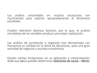 Los análisis univariables en muchas situaciones son
insuficientes para explicar apropiadamente el fenómeno
estudiado.
Pueden intervenir diversos factores, por lo que, el análisis
simultáneo de las variables produce una mejor explicación.
Los análisis de correlación y regresión han demostrado con
frecuencia su utilidad en la toma de decisiones, para una gran
variedad de negocios y asuntos económicos.
Existen ciertas limitaciones en su aplicación e interpretación,
dado que no es posible determinar relaciones de causa – efecto.
 