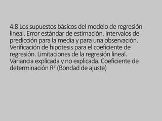 4.8 Lossupuestosbásicos del modelo de regresión
lineal. Errorestándardeestimación. Intervalos de
predicciónparala media y para unaobservación.
Verificación dehipótesis parael coeficiente de
regresión. Limitaciones dela regresión lineal.
Varianciaexplicada y no explicada.Coeficiente de
determinaciónR2 (Bondad de ajuste)
 