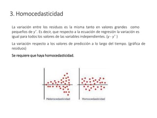 3. Homocedasticidad
La variación entre los residuos es la misma tanto en valores grandes como
pequeños de yˆ. Es decir, que respecto a la ecuación de regresión la variación es
igual para todos los valores de las variables independientes. (y - yˆ )
La variación respecto a los valores de predicción a lo largo del tiempo. (gráfica de
residuos)
Se requiere que haya homocedasticidad.
 