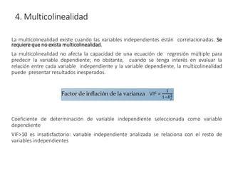 4. Multicolinealidad
La multicolinealidad existe cuando las variables independientes están correlacionadas. Se
requiere que no exista multicolinealidad.
La multicolinealidad no afecta la capacidad de una ecuación de regresión múltiple para
predecir la variable dependiente; no obstante, cuando se tenga interés en evaluar la
relación entre cada variable independiente y la variable dependiente, la multicolinealidad
puede presentar resultados inesperados.
Coeficiente de determinación de variable independiente seleccionada como variable
dependiente
VIF>10 es insatisfactorio: variable independiente analizada se relaciona con el resto de
variables independientes
Factor de inflación de la varianza VIF =
1
1−𝑅𝑗
2
 