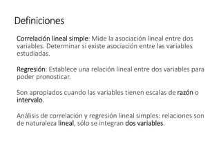 Definiciones
Correlación lineal simple: Mide la asociación lineal entre dos
variables. Determinar si existe asociación entre las variables
estudiadas.
Regresión: Establece una relación lineal entre dos variables para
poder pronosticar.
Son apropiados cuando las variables tienen escalas de razón o
intervalo.
Análisis de correlación y regresión lineal simples: relaciones son
de naturaleza lineal, sólo se integran dos variables.
 