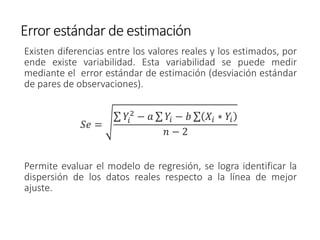 Error estándar de estimación
Existen diferencias entre los valores reales y los estimados, por
ende existe variabilidad. Esta variabilidad se puede medir
mediante el error estándar de estimación (desviación estándar
de pares de observaciones).
𝑆𝑒 =
σ 𝑌𝑖
2
− 𝑎 σ 𝑌𝑖 − 𝑏 σ 𝑋𝑖 ∗ 𝑌𝑖
𝑛 − 2
Permite evaluar el modelo de regresión, se logra identificar la
dispersión de los datos reales respecto a la línea de mejor
ajuste.
 