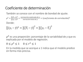 Coeficiente de determinación
También se conoce con el nombre de bondad de ajuste.
𝜌2 =
σ ෠
𝑌𝑖− ത
𝑦 2
σ 𝑦𝑖− ത
𝑦 2 =
𝑣𝑎𝑟𝑖𝑎𝑛𝑐𝑖ó𝑛 𝑒𝑥𝑝𝑙𝑖𝑐𝑎𝑑𝑎 𝑑𝑒 𝑦
𝑣𝑎𝑟𝑖𝑎𝑐𝑖ó𝑛 𝑡𝑜𝑡𝑎𝑙 𝑑𝑒 𝑦
= 𝑐𝑜𝑒𝑓𝑖𝑐𝑖𝑒𝑛𝑡𝑒 𝑑𝑒 𝑐𝑜𝑟𝑟𝑒𝑙𝑎𝑐𝑖ó𝑛 2
Donde:
σ 𝑦𝑖 − ത
𝑦 2 = σ ෠
𝑌𝑖 − ത
𝑦
2
+ σ 𝑦𝑖 − ෠
𝑌𝑖
2
𝜌2 es una proporción: porcentaje de la variabilidad de y que es
explicada por el modelo de regresión.
0 ≤ 𝜌2
≤ 1 0 ≤ 𝑟2
≤ 1
En la medida que se acerque a 1 indica que el modelo predice
en forma más precisa.
 