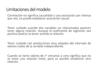 Limitaciones del modelo
Correlación no significa causalidad y una asociación por intensa
que sea, no puede establecer asociación causal.
Tener cuidado cuando dos variables no relacionadas parecen
tener alguna relación. Aunque el coeficiente de regresión sea
positivo podría no tener sentido la relación.
Tener cuidado con predicciones muy alejadas del intervalo de
valores reales de la variable independiente.
Cuando se tiene valores de r2 cercanos a cero significa que no
se tiene una relación lineal, pero es posible establecer otra
relación.
 