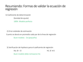 1) Coeficiente de determinación
(bondad de ajuste)
100% Modelo perfecto
2) Error estándar de estimación
Cuanto se desvía en promedio cada par de la línea de regresión
Buen modelo : Se (pequeño)
3) Verificación de hipótesis para el coeficiente de regresión
Ho: B = 0 H1: B ≠ 0
Buen modelo debe rechazarse Ho
Resumiendo: Formasde validar la ecuaciónde
regresión
 