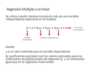 Regresión Múltiple ynolineal
Se utiliza cuando interesa incorporar más de una variable
independiente explicativa en el modelo.
Donde:
ො
𝑦 es el valor estimado para la variable dependiente
𝑏𝑖 (coeficientes parciales) son los valores estimados para los
coeficientes de poblacionales de regresión βi y se interpretan
igual que en la regresión lineal simple.
ො
𝑦 = 𝑎 + 𝑏1𝑥1 + 𝑏2𝑥2 + 𝑏3𝑥3 + ε
Variable
dependiente
Variables independientes
Término de
error aleatorio
 
