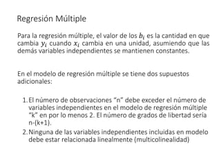 Para la regresión múltiple, el valor de los 𝑏𝑖 es la cantidad en que
cambia 𝑦𝑖 cuando 𝑥𝑖 cambia en una unidad, asumiendo que las
demás variables independientes se mantienen constantes.
En el modelo de regresión múltiple se tiene dos supuestos
adicionales:
1.El número de observaciones “n” debe exceder el número de
variables independientes en el modelo de regresión múltiple
“k” en por lo menos 2. El número de grados de libertad sería
n-(k+1).
2.Ninguna de las variables independientes incluidas en modelo
debe estar relacionada linealmente (multicolinealidad)
Regresión Múltiple
 