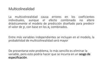 Multicolinealidad
La multicolinealidad causa errores en los coeficientes
individuales, aunque el efecto combinado no altere
drásticamente el modelo de predicción diseñado para predecir
el valor de 𝑦, con base en los 𝑥𝑖 combinados.
Entre más variables independientes se incluyan en el modelo, la
probabilidad de multicolinealidad será mayor
De presentarse este problema, lo más sencillo es eliminar la
variable, pero esto podría hacer que se incurra en un sesgo de
especificación.
 