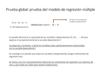 Prueba global: prueba del modelo de regresión múltiple
Es posible demostrar la capacidad de las variables independientes X1, X2, . . . , Xk para
explicar el comportamiento de la variable dependiente Y.
La pregunta a contestar: cuál de las variables están significativamente relacionadas
con la variable dependiente?
Se investiga si es posible que todas las variables independientes tengan coeficientes de
regresión cero.
Al menos uno (no necesariamente todos) de los coeficientes de regresión son distintos de
cero, y por ende son útiles para realizar predicciones.
Donde k es la cantidad de
variables independientes
 