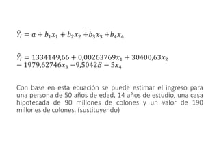 ෠
𝑌𝑖 = 𝑎 + 𝑏1𝑥1 + 𝑏2𝑥2 +𝑏3𝑥3 +𝑏4𝑥4
෠
𝑌𝑖 = 1334149,66 + 0,00263769𝑥1 + 30400,63𝑥2
− 1979,62746𝑥3 −9,5042𝐸 − 5𝑥4
Con base en esta ecuación se puede estimar el ingreso para
una persona de 50 años de edad, 14 años de estudio, una casa
hipotecada de 90 millones de colones y un valor de 190
millones de colones. (sustituyendo)
 
