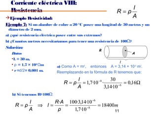 Corriente eléctrica VIII:
   Resistencia                                                  l
                                                            R=ρ
Ejemplo Resistividad:                                          A
Ejemplo 7: Si un alambre de cobre a 20 °C posee una longitud de 30 metros y un
  diámetro de 2 mm,
a) ¿qué resistencia eléctrica posee entre sus extremos?
b) ¿Cuantos metros necesitaríamos para tener una resistencia de 100Ω?
Solución:
                                                     R
   Datos                                                                A
   •L = 30 m,
                                                              l
   • ρ = 1,7 × 10–8 Ωm       a) Como A = πr2, entonces A = 3,14 × 10–6 m2.
   • r =d/2= 0,001 m.        Reemplazando en la fórmula de R tenemos que:
                                      l        −8    30
                                 R = ρ = 1,7·10 ·         −6
                                                             = 0,16Ω
                                      A           3,14·10
   b) Si tenemos R=100Ω:

         l      R·A 100·3,14·10 −6
     R=ρ   ⇒ l=    =         −8
                                   = 18400m
         A       ρ    1,7·10              11
 