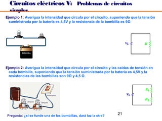 Circuitos eléctricos V: Problemas de circuitos
  simples.
Ejemplo 1: Averigua la intensidad que circula por el circuito, suponiendo que la tensión
  suministrada por la batería es 4,5V y la resistencia de la bombilla es 9Ω




Ejemplo 2: Averigua la intensidad que circula por el circuito y las caídas de tensión en
  cada bombilla, suponiendo que la tensión suministrada por la batería es 4,5V y la
  resistencias de las bombillas son 9Ω y 4,5 Ω.




Pregunta: ¿si se funde una de las bombillas, dará luz la otra?
                                                                  21
 