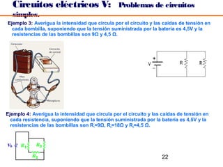 Circuitos eléctricos V:                       Problemas de circuitos
  simples.
Ejemplo 3: Averigua la intensidad que circula por el circuito y las caídas de tensión en
  cada bombilla, suponiendo que la tensión suministrada por la batería es 4,5V y la
  resistencias de las bombillas son 9Ω y 4,5 Ω.




Ejemplo 4: Averigua la intensidad que circula por el circuito y las caídas de tensión en
  cada resistencia, suponiendo que la tensión suministrada por la batería es 4,5V y la
  resistencias de las bombillas son R1=9Ω, R2=18Ω y R3=4,5 Ω.




                                                                   22
 