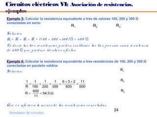 Circuitos eléctricos VI: Asociación de resistencias,
ejemplos
Ejemplo 5: Calcular la resistencia equivalente a tres de valores 100, 200 y 300 Ω
conectadas en serie:
                                                   R1                R2                R3

So luc ió n:
RT = R1 + R2 + R3 = (1 0 0 + 2 0 0 + 3 0 0 ) Ω = 6 0 0 Ω
Es d e c ir, la s tre s re s is te nc ia s p ue d e n s us tituirs e la s tre s p o r una únic a re s is te nc ia
d e 6 0 0 Ω q ue p ro d uc e id é ntic o s e fe c to s .

Ejemplo 6: Calcular la resistencia equivalente a tres resistencias de 100, 200 y 300 Ω
conectadas en paralelo valdría:
So luc ió n:                                                          R1


              1    1     1     1   6+3+2    11                                              R2
                =     +     +    =       =
              R 100 200 300         600    600
                  600                                                                       R3
              R=      = 54,5 Ω
                   11

Que e s infe rio r a la m e no r d e la s re s is te nc ia s c o ne c ta d a s .
                                                                                     24
  Simulador de circuitos
 