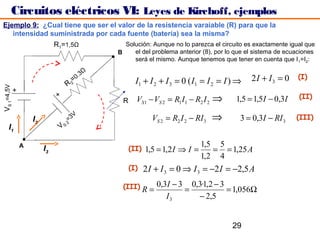 Circuitos eléctricos VI: Leyes de Kirchoff, ejemplos
Ejemplo 9: ¿Cual tiene que ser el valor de la resistencia varaiable (R) para que la
   intensidad suministrada por cada fuente (batería) sea la misma?
                          R1=1,5Ω                  Solución: Aunque no lo parezca el circuito es exactamente igual que
                                                 B    el del problema anterior (8), por lo que el sistema de ecuaciones
                                                      será el mismo. Aunque tenemos que tener en cuenta que I 1=I2:

                                         3   Ω
                                      0.                                                        2I + I3 = 0      (I)
                                R
                                    =
                                    2                   I1 + I 2 + I 3 = 0 ( I1 = I 2 = I ) ⇒
VS 1=4,5V
       +




                           +
                                                  R     VS1 − VS 2 = R1 I1 − R2 I 2   ⇒    1,5 = 1,5I − 0,3I     (II)


                I2              =3
                                2
                                   V
                                                              VS 2 = R2 I 2 − RI 3    ⇒     3 = 0,3I − RI 3     (III)
   I1                      VS

            A                                                                  1,5 5
                     I3                               (II) 1,5 = 1,2 I ⇒ I =      = = 1,25 A
                                                                               1,2 4
                                                      (I)   2 I + I 3 = 0 ⇒ I 3 = −2 I = −2,5 A
                                                  (III) R = 0,3I − 3 = 0,3·1,2 − 3 = 1,056Ω
                                                                   I3          − 2,5


                                                                                          29
 