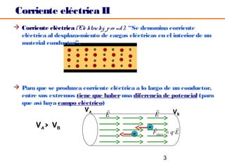 Corriente eléctrica II
 Corriente eléctrica (Ele ktric ký p ro ud ): “Se denomina corriente
  eléctrica al desplaza-miento de cargas eléctricas en el interior de un
  material conductor”.




 Para que se produzca corriente eléctrica a lo largo de un conductor,
  entre sus extremos tiene que haber una diferencia de potencial (para
  que así haya campo eléctrico)
                        VA                             VB
                                E                  E
        VA> VB                                   -           
                                           -       Felect = q·E



                                                       3
 
