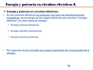 Energía y potencia en circuitos eléctricos I:
 Energía y potencia en circuitos eléctricos:
•   En los circuitos eléctricos se producen una serie de transformaciones
    energéticas, de la energía de las cargas eléctricas que circulan (“energía
    eléctrica”) en otros tipos de energía:
      Energía luminosa (lámparas)

      Energía calorífica (resistencias)

      Energía mecánica (motores)




•   Por supuesto en los circuitos se cumple el principio de conservación de la
    energía.




                                                            34
 
